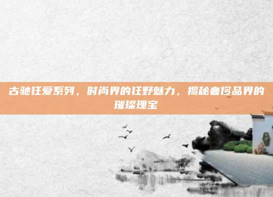 古驰狂爱系列，时尚界的狂野魅力，揭秘奢侈品界的璀璨瑰宝