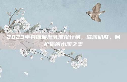 2023年身体保湿乳液排行榜，滋润肌肤，呵护你的水润之美