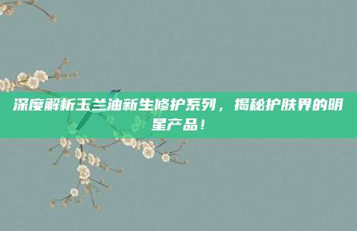 深度解析玉兰油新生修护系列，揭秘护肤界的明星产品！