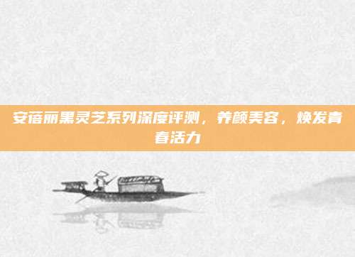 安蓓丽黑灵芝系列深度评测，养颜美容，焕发青春活力