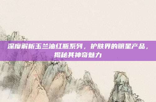 深度解析玉兰油红瓶系列，护肤界的明星产品，揭秘其神奇魅力