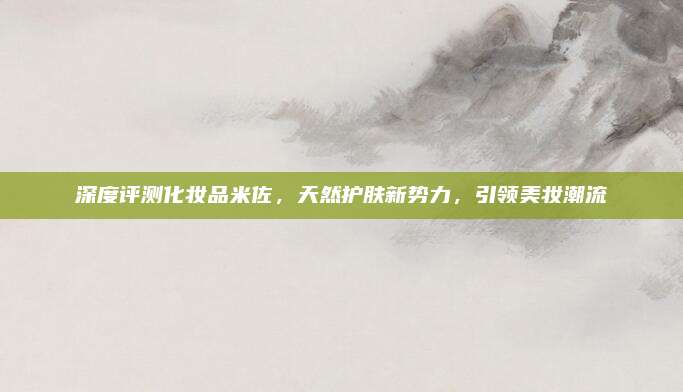 深度评测化妆品米佐，天然护肤新势力，引领美妆潮流