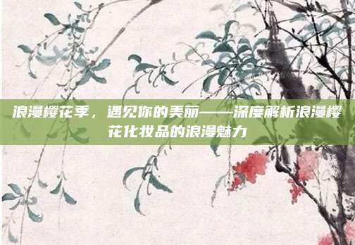 浪漫樱花季，遇见你的美丽——深度解析浪漫樱花化妆品的浪漫魅力