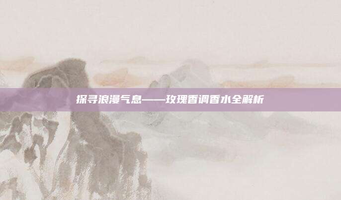 探寻浪漫气息——玫瑰香调香水全解析