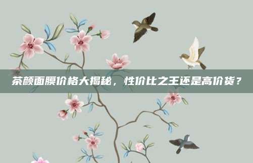 茶颜面膜价格大揭秘，性价比之王还是高价货？