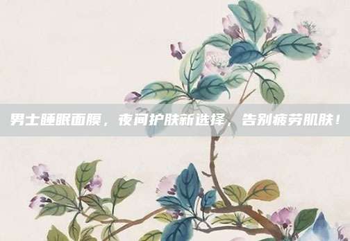 男士睡眠面膜，夜间护肤新选择，告别疲劳肌肤！