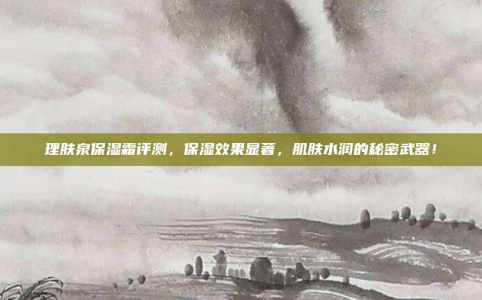 理肤泉保湿霜评测，保湿效果显著，肌肤水润的秘密武器！