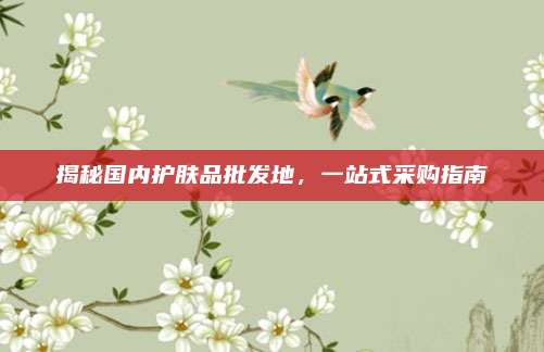 揭秘国内护肤品批发地，一站式采购指南