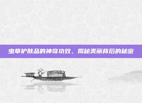 虫草护肤品的神奇功效，揭秘美丽背后的秘密