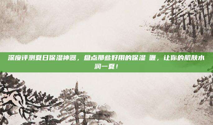 深度评测夏日保湿神器，盘点那些好用的保湿啫喱，让你的肌肤水润一夏！