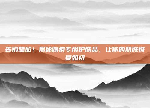告别尴尬！揭秘吻痕专用护肤品，让你的肌肤恢复如初