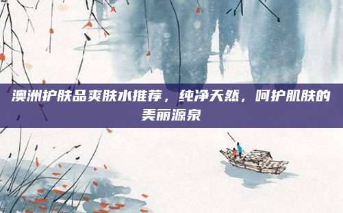 澳洲护肤品爽肤水推荐，纯净天然，呵护肌肤的美丽源泉