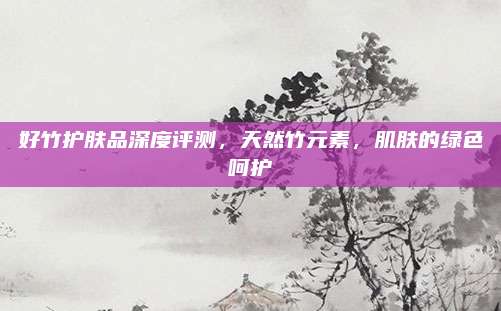 好竹护肤品深度评测，天然竹元素，肌肤的绿色呵护