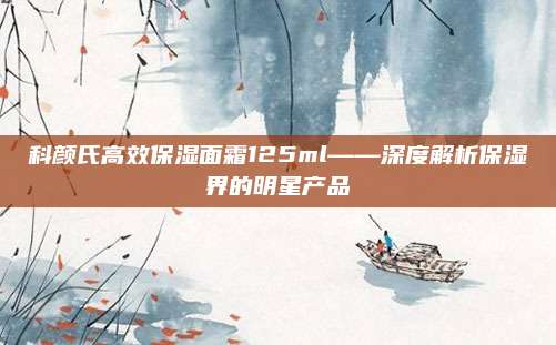 科颜氏高效保湿面霜125ml——深度解析保湿界的明星产品
