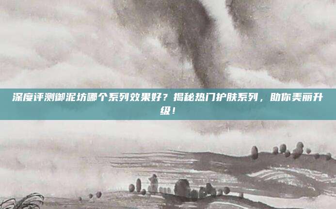 深度评测御泥坊哪个系列效果好？揭秘热门护肤系列，助你美丽升级！