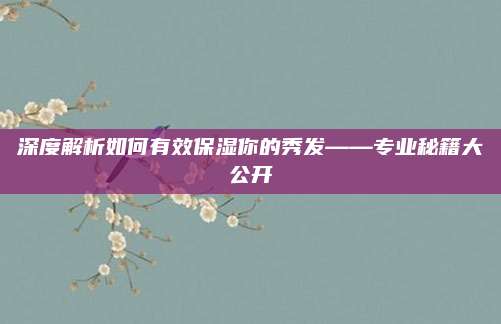 深度解析如何有效保湿你的秀发——专业秘籍大公开