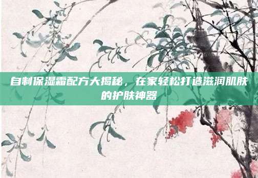 自制保湿霜配方大揭秘，在家轻松打造滋润肌肤的护肤神器