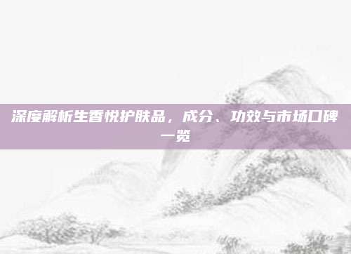 深度解析生香悦护肤品，成分、功效与市场口碑一览