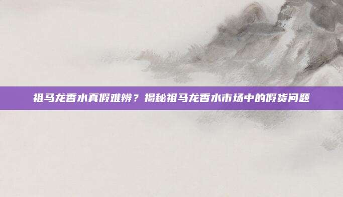 祖马龙香水真假难辨？揭秘祖马龙香水市场中的假货问题