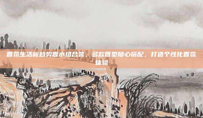香氛生活新趋势香水组合装，多款香型随心搭配，打造个性化香氛体验
