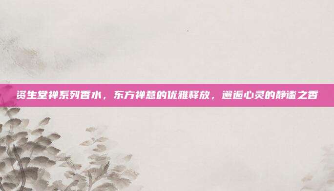 资生堂禅系列香水，东方禅意的优雅释放，邂逅心灵的静谧之香