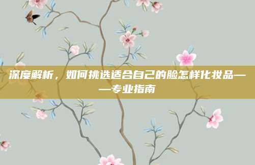 深度解析，如何挑选适合自己的脸怎样化妆品——专业指南