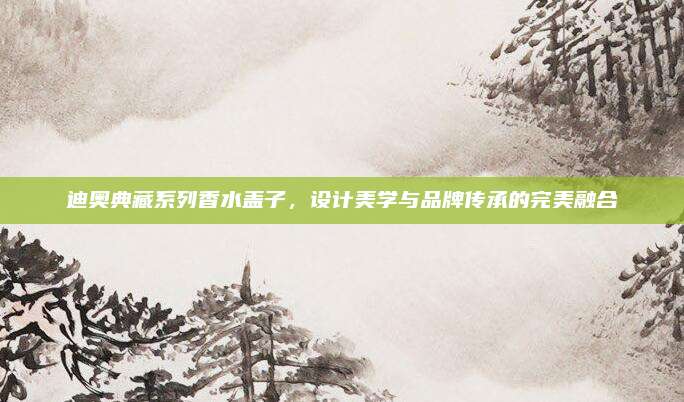 迪奥典藏系列香水盖子，设计美学与品牌传承的完美融合