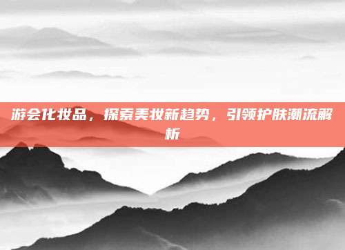 游会化妆品，探索美妆新趋势，引领护肤潮流解析