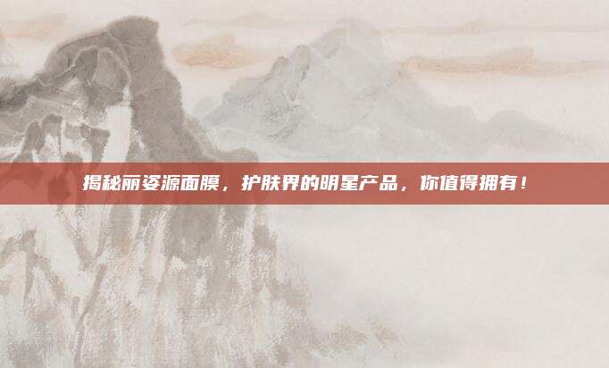揭秘丽姿源面膜，护肤界的明星产品，你值得拥有！