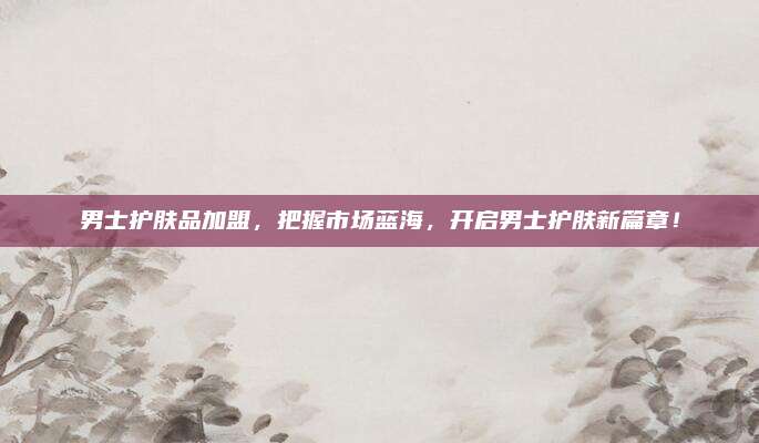 男士护肤品加盟，把握市场蓝海，开启男士护肤新篇章！