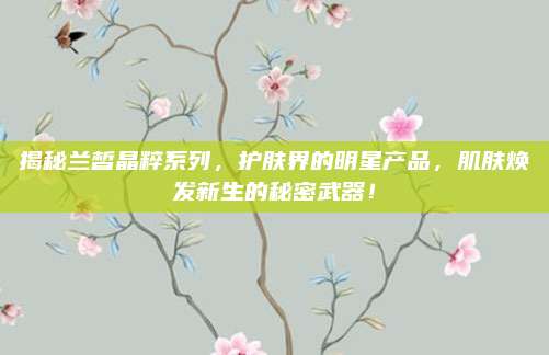 揭秘兰皙晶粹系列，护肤界的明星产品，肌肤焕发新生的秘密武器！