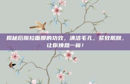 揭秘后撕拉面膜的功效，清洁毛孔，紧致肌肤，让你焕然一新！