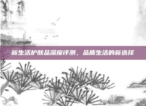 新生活护肤品深度评测，品质生活的新选择