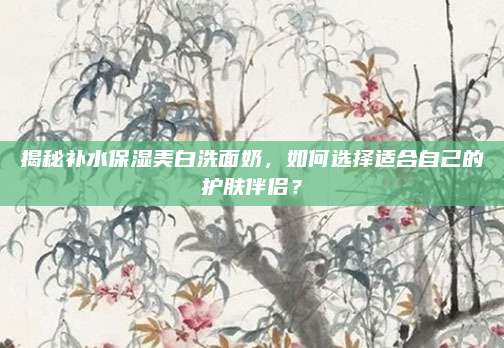 揭秘补水保湿美白洗面奶,如何选择适合自己的护肤伴侣?