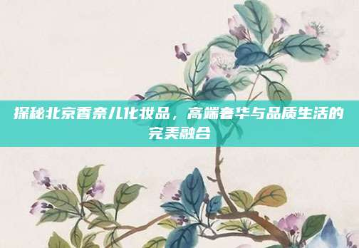 探秘北京香奈儿化妆品,高端奢华与品质生活的完美融合