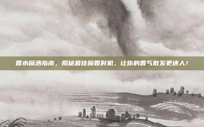 香水喷洒指南,揭秘最佳喷香时机,让你的香气散发更迷人!