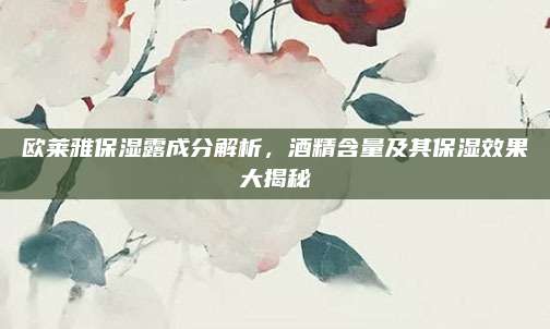 欧莱雅保湿露成分解析,酒精含量及其保湿效果大揭秘