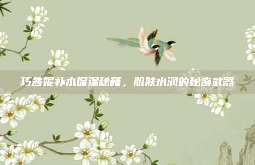 巧茜妮补水保湿秘籍,肌肤水润的秘密武器