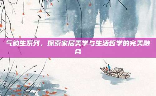 气韵生系列,探索家居美学与生活哲学的完美融合