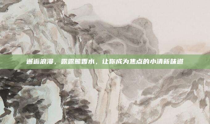 邂逅浪漫,露露熊香水,让你成为焦点的小清新味道