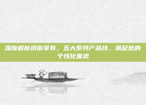 深度解析拱辰享有,五大系列产品线,满足您的个性化需求