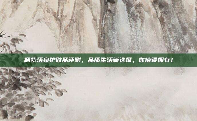 杨紫活泉护肤品评测,品质生活新选择,你值得拥有!