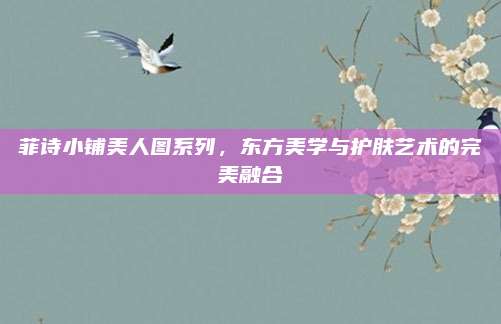 菲诗小铺美人图系列,东方美学与护肤艺术的完美融合