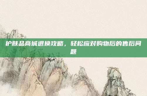 护肤品商城退换攻略,轻松应对购物后的售后问题