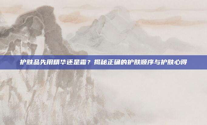 护肤品先用精华还是霜?揭秘正确的护肤顺序与护肤心得