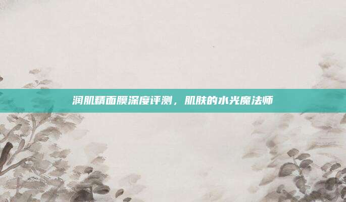 润肌精面膜深度评测,肌肤的水光魔法师