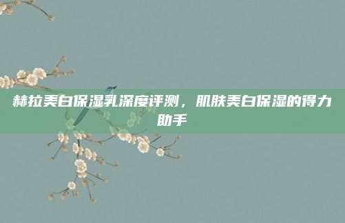 赫拉美白保湿乳深度评测,肌肤美白保湿的得力助手