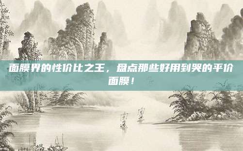 面膜界的性价比之王,盘点那些好用到哭的平价面膜!