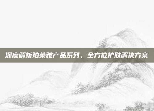 深度解析珀莱雅产品系列,全方位护肤解决方案