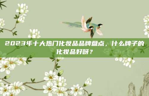 2023年十大热门化妆品品牌盘点,什么牌子的化妆品好呀?